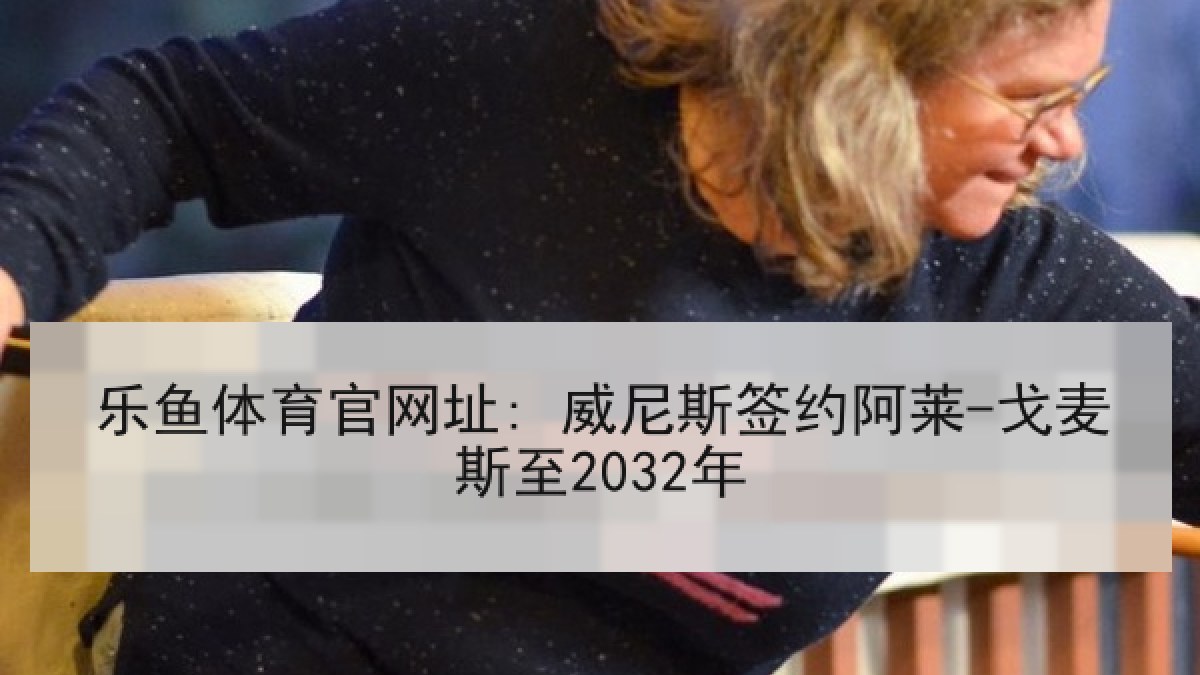 乐鱼体育官网址: 威尼斯签约阿莱-戈麦斯至2032年 乐鱼体育官网址: 威尼斯签约阿莱-戈麦斯至2032年