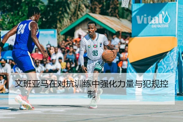 文班亚马在对抗训练中强化力量与犯规控制
