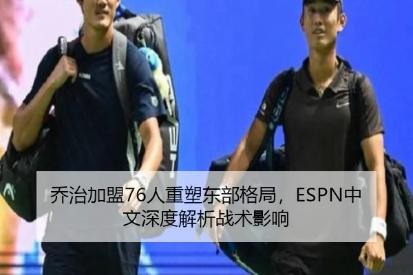 乔治加盟76人重塑东部格局，ESPN中文深度解析战术影响
