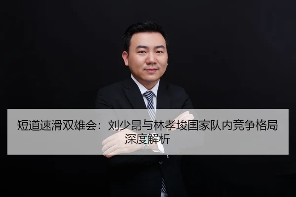 短道速滑双雄会：刘少昂与林孝埈国家队内竞争格局深度解析
