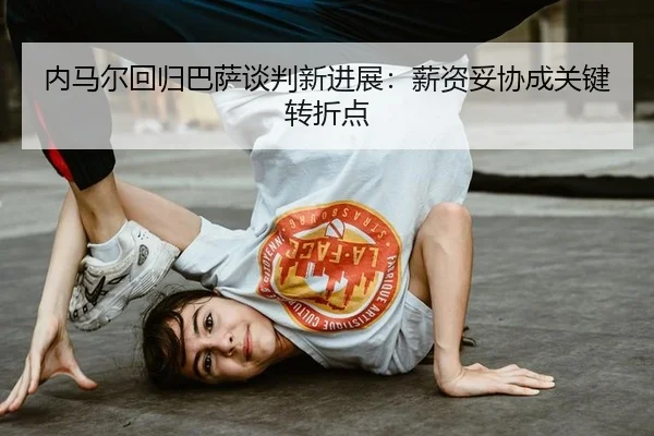 内马尔回归巴萨谈判新进展：薪资妥协成关键转折点