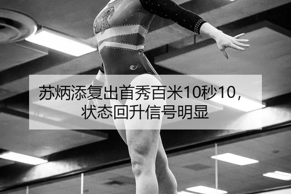 苏炳添复出首秀百米10秒10，状态回升信号明显