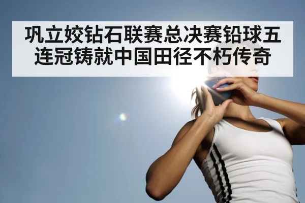 巩立姣钻石联赛总决赛铅球五连冠铸就中国田径不朽传奇