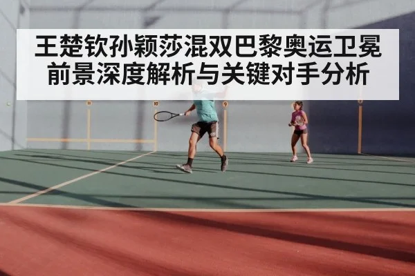 王楚钦孙颖莎混双巴黎奥运卫冕前景深度解析与关键对手分析