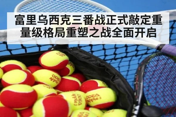 富里乌西克三番战正式敲定重量级格局重塑之战全面开启