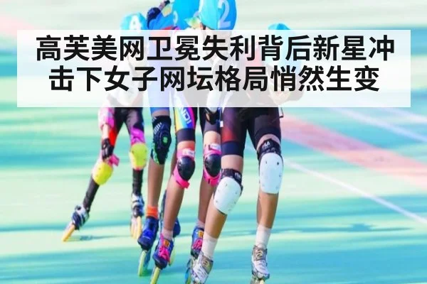 高芙美网卫冕失利背后新星冲击下女子网坛格局悄然生变